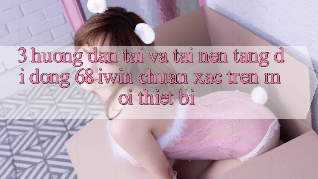 3. Hướng dẫn tải và tải Nền tảng di động 68 iwin chuẩn xác trên mọi thiết bị