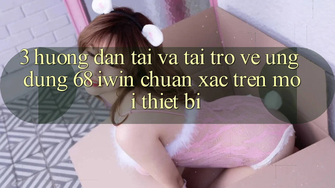 3. Hướng dẫn tải và tải trở về Ứng dụng 68 iwin chuẩn xác trên mọi thiết bị 3. Hướng dẫn tải và tải trở về Ứng dụng 68 iwin chuẩn xác trên mọi thiết bị