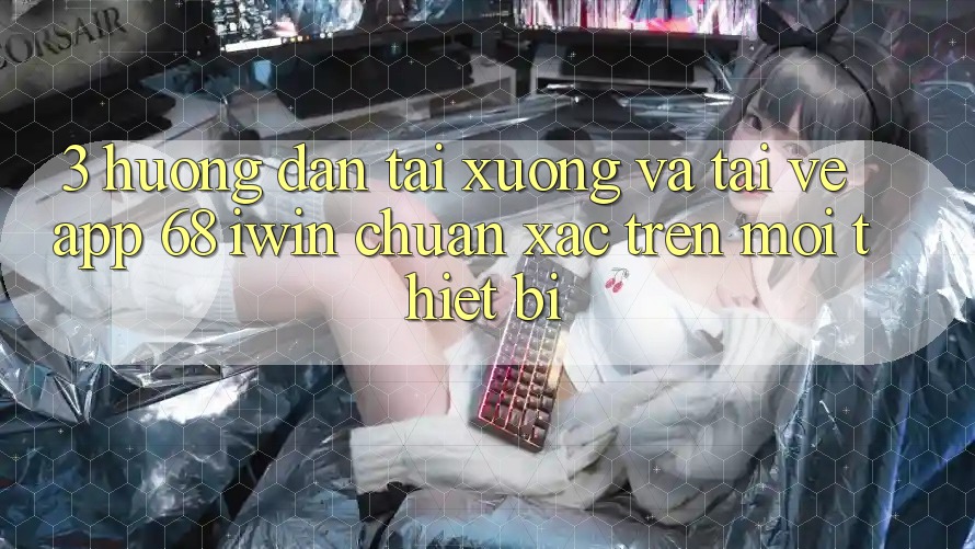3. Hướng dẫn tải xuống và tải về App 68 iwin chuẩn xác trên mọi thiết bị