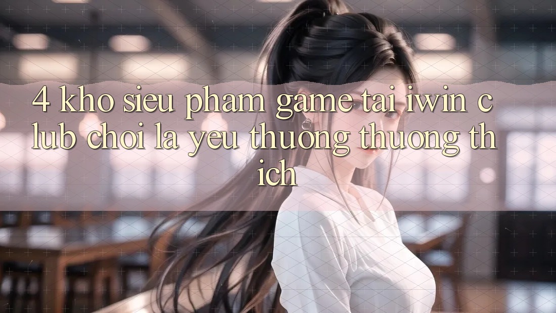 4. Kho Siêu Phẩm Game Tại iwin Club: Chơi Là Yêu thương thương thích 4. Kho Siêu Phẩm Game Tại iwin Club: Chơi Là Yêu thương thương thích
