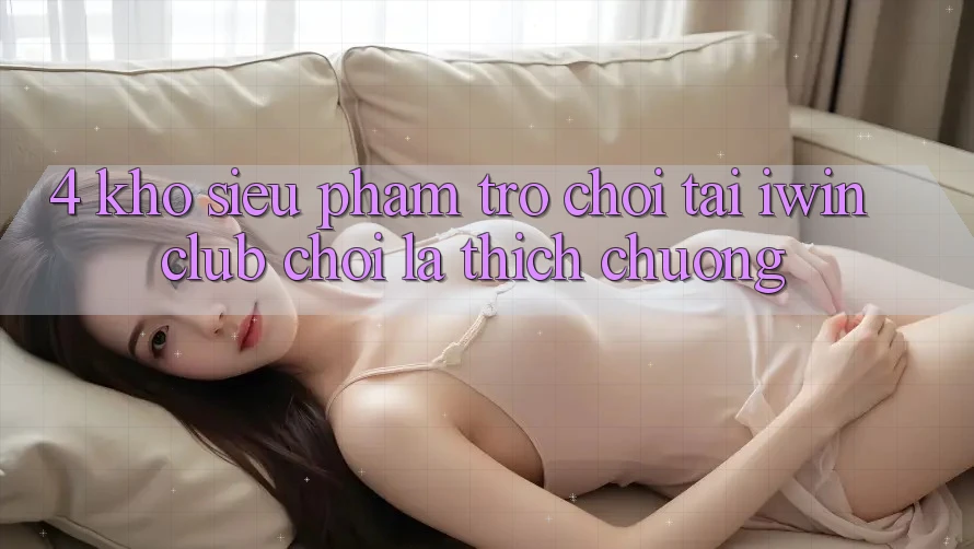 4. Kho Siêu Phẩm Trò chơi Tại iwin Club: Chơi Là Thích chuộng 4. Kho Siêu Phẩm Trò chơi Tại iwin Club: Chơi Là Thích chuộng