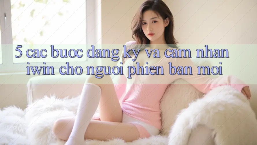 5. Các bước Đăng Ký Và Cảm nhận iwin Cho Người Phiên bản mới 5. Các bước Đăng Ký Và Cảm nhận iwin Cho Người Phiên bản mới