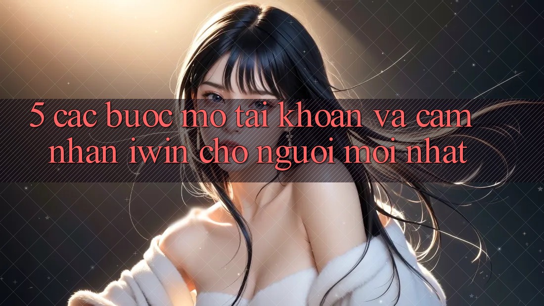 5. Các bước Mở tài khoản Và Cảm nhận iwin Cho Người Mới nhất 5. Các bước Mở tài khoản Và Cảm nhận iwin Cho Người Mới nhất