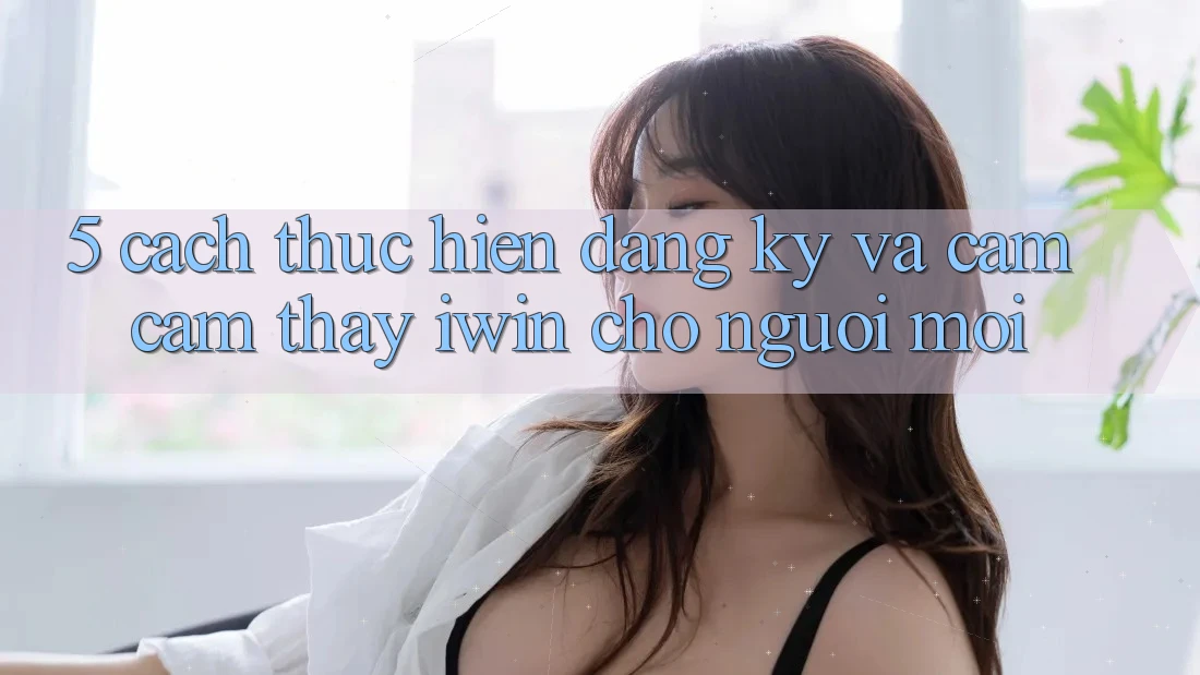 5. Cách thực hiện Đăng Ký Và Cảm cảm thấy iwin Cho Người Mới 5. Cách thực hiện Đăng Ký Và Cảm cảm thấy iwin Cho Người Mới