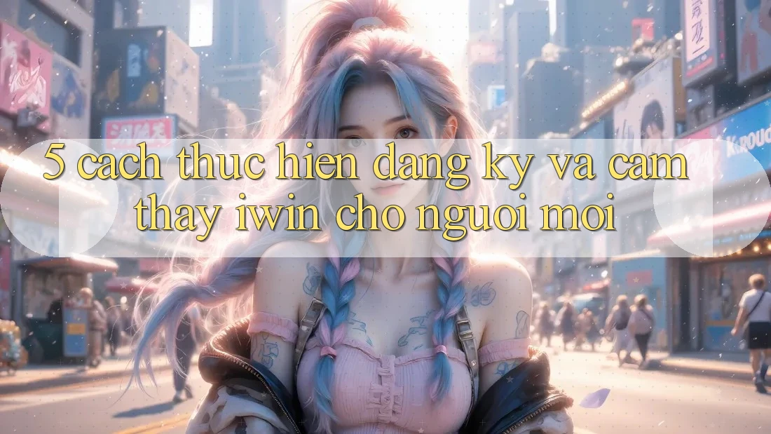 5. Cách thực hiện Đăng Ký Và Cảm thấy iwin Cho Người Mới