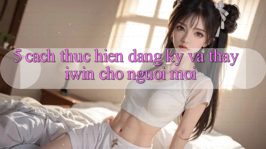 5. Cách thực hiện Đăng Ký Và Thấy iwin Cho Người Mới 5. Cách thực hiện Đăng Ký Và Thấy iwin Cho Người Mới