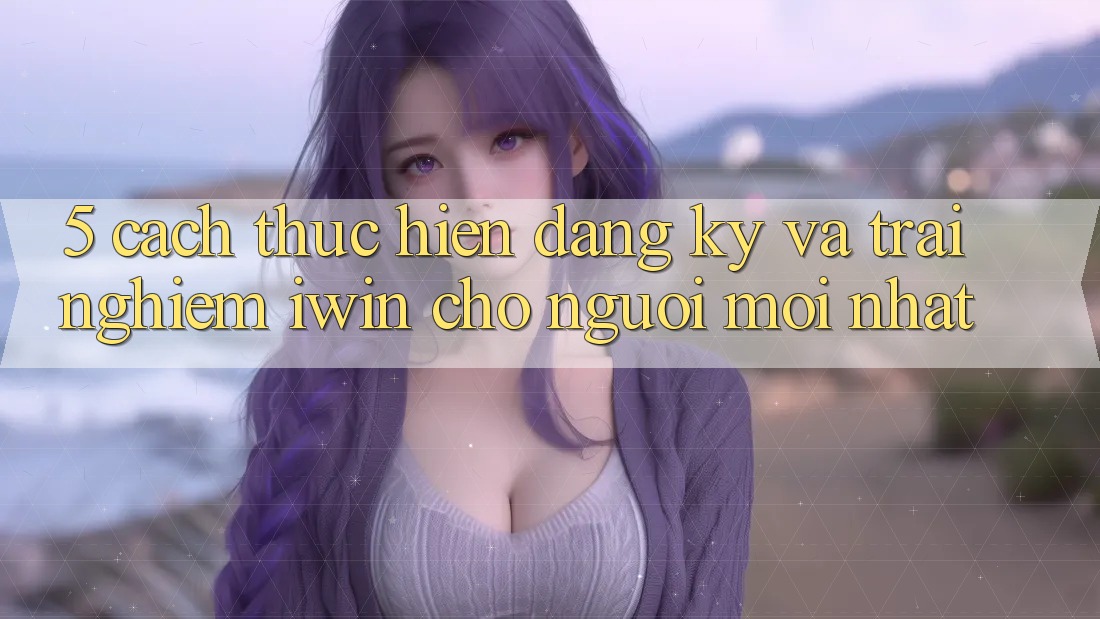 5. Cách thực hiện Đăng Ký Và Trải Nghiệm iwin Cho Người Mới nhất