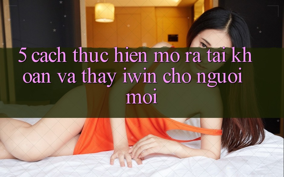 5. Cách thực hiện Mở ra tài khoản Và Thấy iwin Cho Người Mới 5. Cách thực hiện Mở ra tài khoản Và Thấy iwin Cho Người Mới