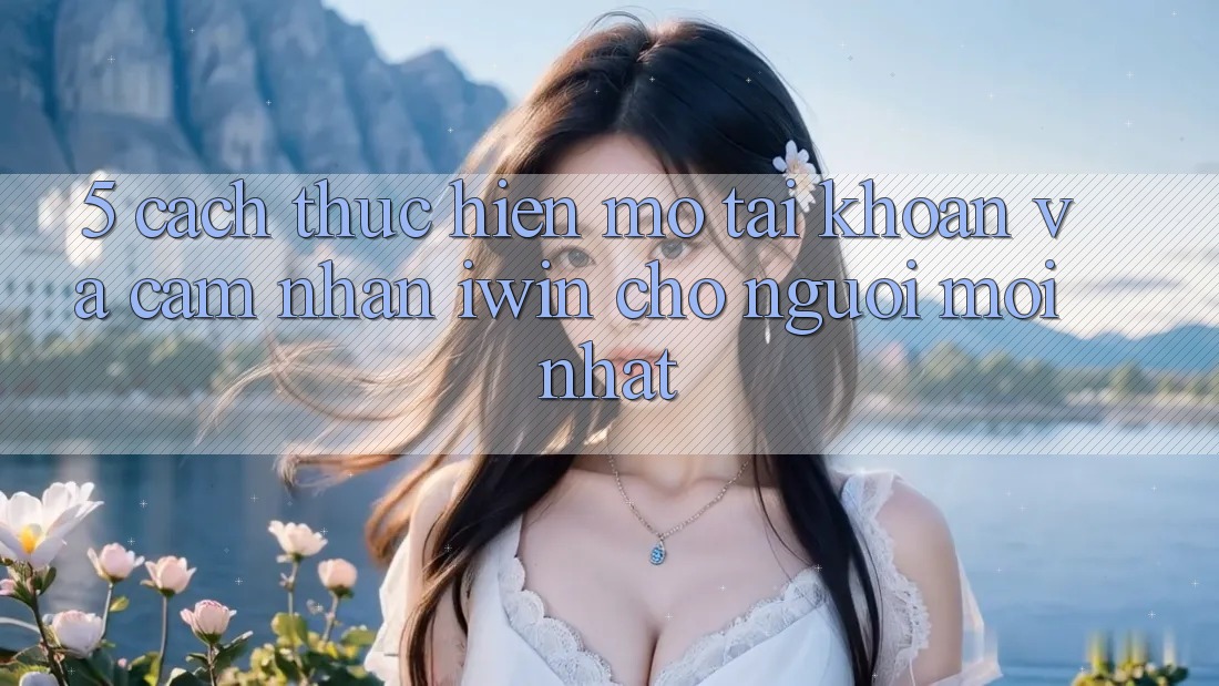 5. Cách thực hiện Mở tài khoản Và Cảm nhận iwin Cho Người Mới nhất 5. Cách thực hiện Mở tài khoản Và Cảm nhận iwin Cho Người Mới nhất