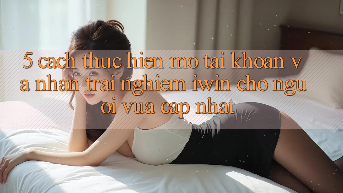 5. Cách thực hiện Mở tài khoản Và Nhận trải nghiệm iwin Cho Người Vừa cập nhật