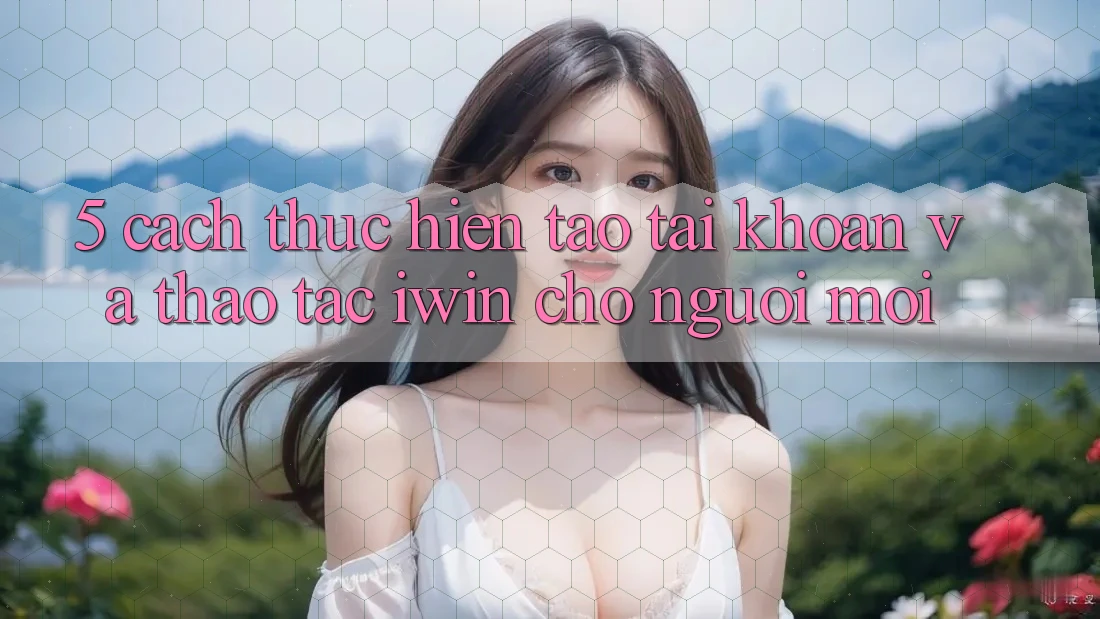 5. Cách thực hiện Tạo tài khoản Và Thao tác iwin Cho Người Mới 5. Cách thực hiện Tạo tài khoản Và Thao tác iwin Cho Người Mới