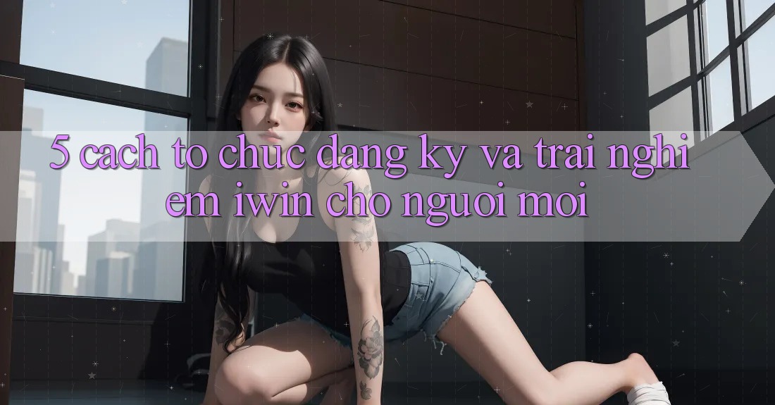 5. Cách tổ chức Đăng Ký Và Trải Nghiệm iwin Cho Người Mới 5. Cách tổ chức Đăng Ký Và Trải Nghiệm iwin Cho Người Mới