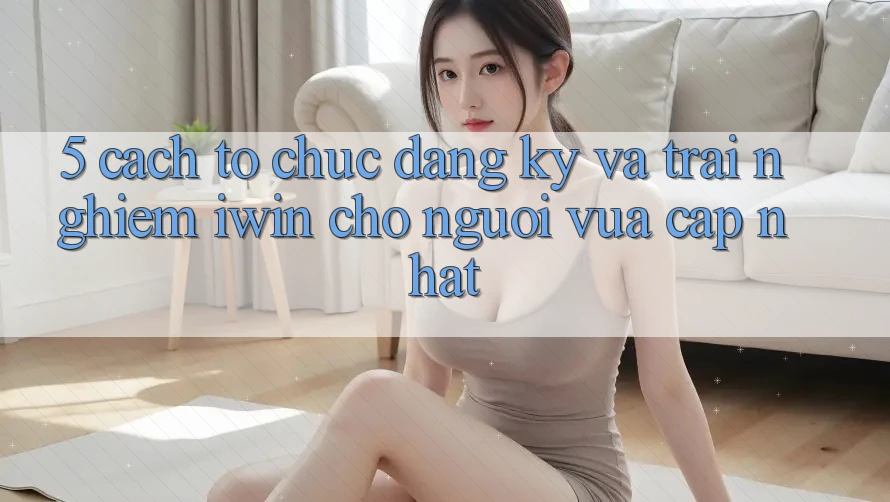 5. Cách tổ chức Đăng Ký Và Trải Nghiệm iwin Cho Người Vừa cập nhật 5. Cách tổ chức Đăng Ký Và Trải Nghiệm iwin Cho Người Vừa cập nhật