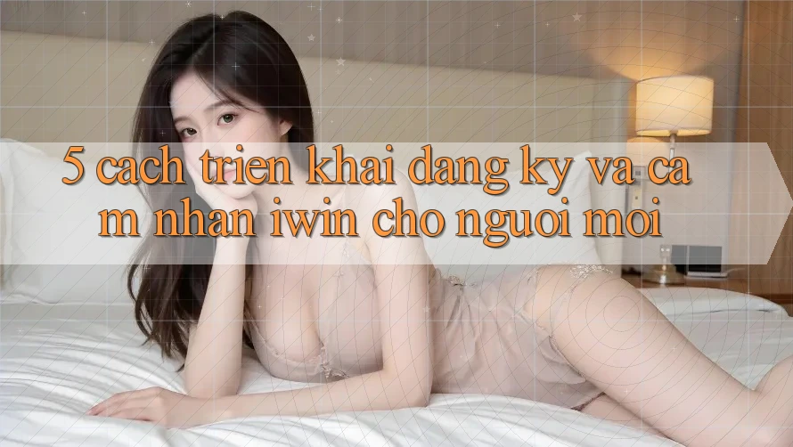 5. Cách triển khai Đăng Ký Và Cảm nhận iwin Cho Người Mới 5. Cách triển khai Đăng Ký Và Cảm nhận iwin Cho Người Mới