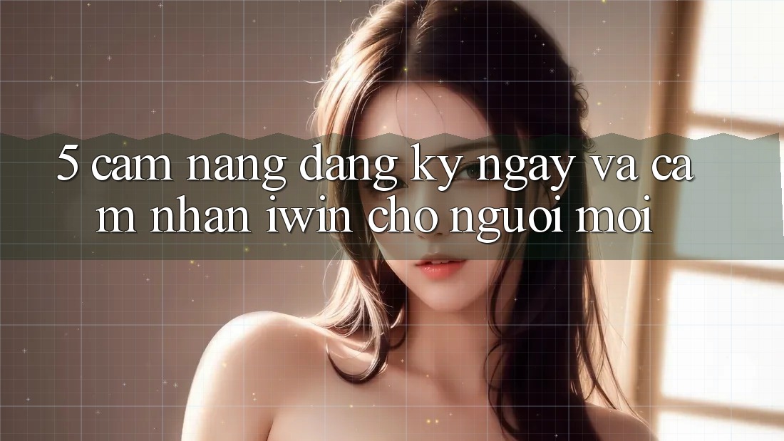 5. Cẩm nang Đăng ký ngay Và Cảm nhận iwin Cho Người Mới 5. Cẩm nang Đăng ký ngay Và Cảm nhận iwin Cho Người Mới