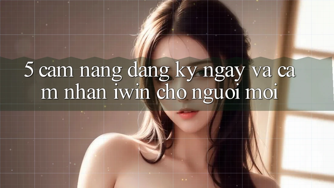 5. Cẩm nang Đăng ký ngay Và Cảm nhận iwin Cho Người Mới 5. Cẩm nang Đăng ký ngay Và Cảm nhận iwin Cho Người Mới