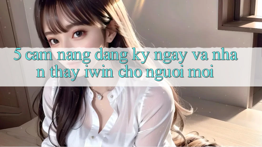 5. Cẩm nang Đăng ký ngay Và Nhận thấy iwin Cho Người Mới 5. Cẩm nang Đăng ký ngay Và Nhận thấy iwin Cho Người Mới