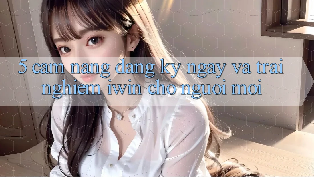 5. Cẩm nang Đăng ký ngay Và Trải nghiệm iwin Cho Người Mới 5. Cẩm nang Đăng ký ngay Và Trải nghiệm iwin Cho Người Mới