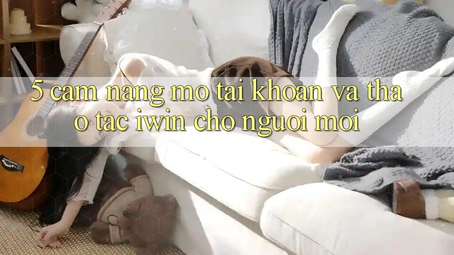 5. Cẩm nang Mở tài khoản Và Thao tác iwin Cho Người Mới 5. Cẩm nang Mở tài khoản Và Thao tác iwin Cho Người Mới