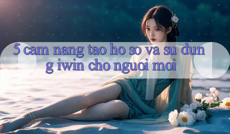 5. Cẩm nang Tạo hồ sơ Và Sử dụng iwin Cho Người Mới