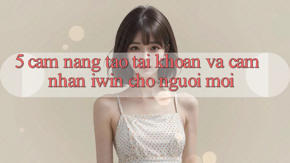 5. Cẩm nang Tạo tài khoản Và Cảm nhận iwin Cho Người Mới 5. Cẩm nang Tạo tài khoản Và Cảm nhận iwin Cho Người Mới