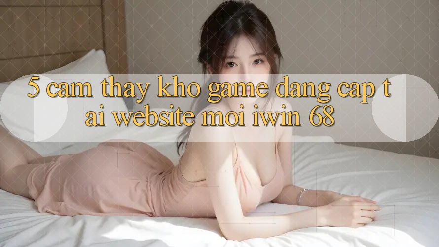 5. Cảm thấy Kho Game Đẳng cấp Tại Website Mới iwin 68