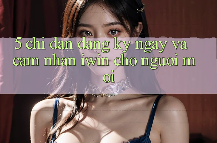 5. Chỉ dẫn Đăng ký ngay Và Cảm nhận iwin Cho Người Mới 5. Chỉ dẫn Đăng ký ngay Và Cảm nhận iwin Cho Người Mới
