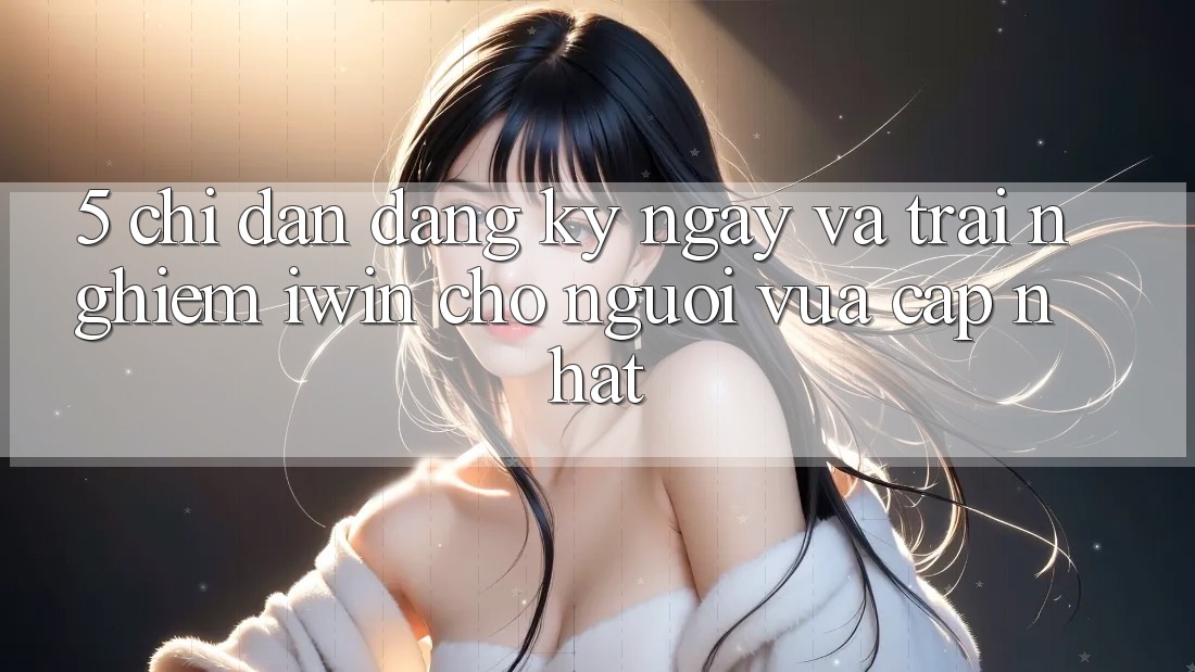5. Chỉ dẫn Đăng ký ngay Và Trải Nghiệm iwin Cho Người Vừa cập nhật