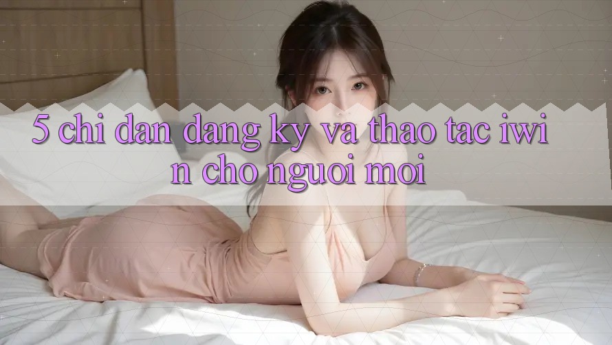 5. Chỉ dẫn Đăng Ký Và Thao tác iwin Cho Người Mới 5. Chỉ dẫn Đăng Ký Và Thao tác iwin Cho Người Mới