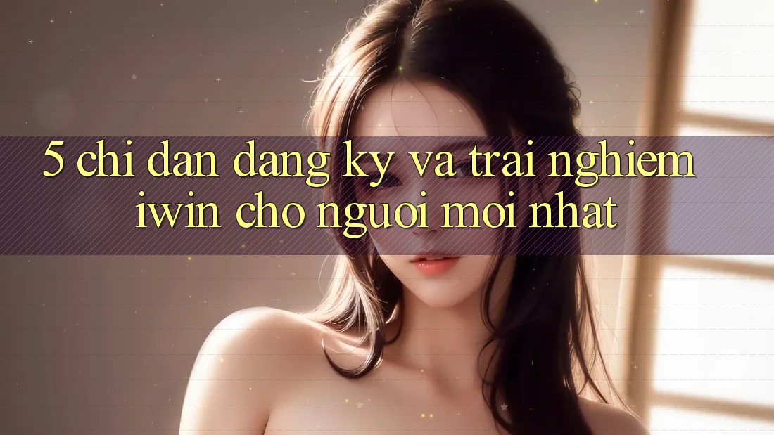 5. Chỉ dẫn Đăng Ký Và Trải Nghiệm iwin Cho Người Mới nhất 5. Chỉ dẫn Đăng Ký Và Trải Nghiệm iwin Cho Người Mới nhất