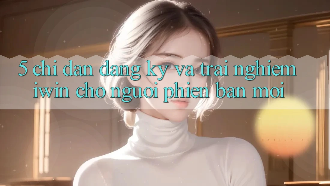 5. Chỉ dẫn Đăng Ký Và Trải Nghiệm iwin Cho Người Phiên bản mới