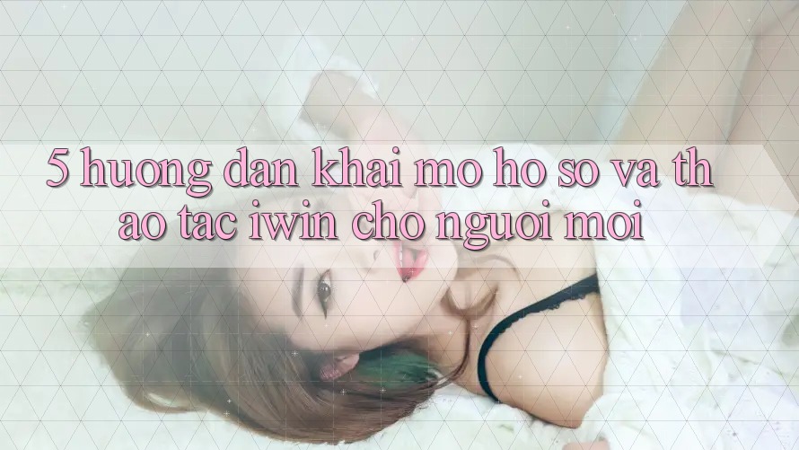 5. Hướng Dẫn Khai mở hồ sơ Và Thao tác iwin Cho Người Mới 5. Hướng Dẫn Khai mở hồ sơ Và Thao tác iwin Cho Người Mới