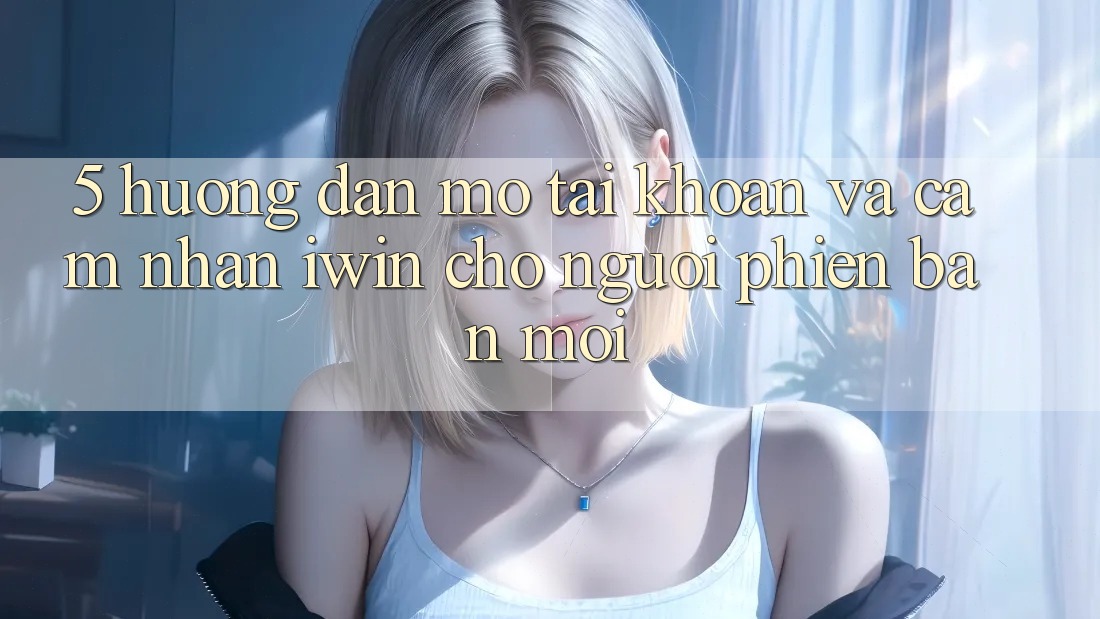 5. Hướng Dẫn Mở tài khoản Và Cảm nhận iwin Cho Người Phiên bản mới