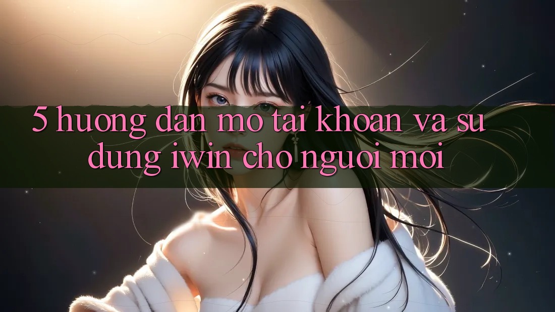 5. Hướng Dẫn Mở tài khoản Và Sử dụng iwin Cho Người Mới 5. Hướng Dẫn Mở tài khoản Và Sử dụng iwin Cho Người Mới