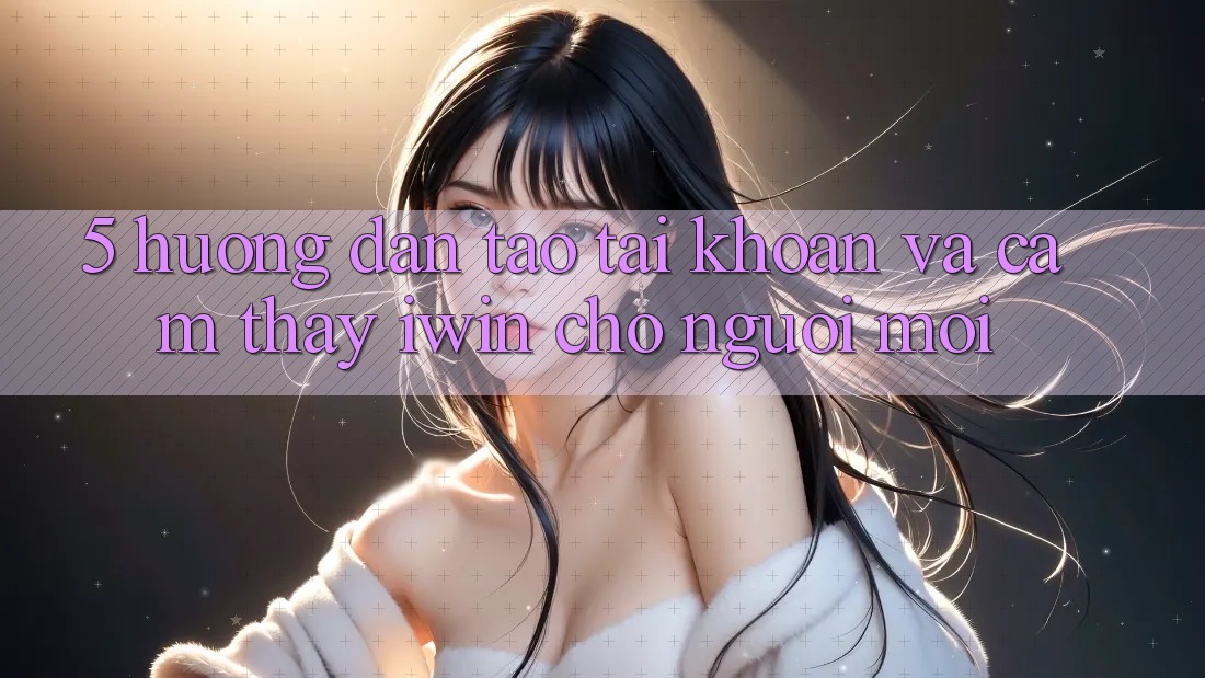 5. Hướng Dẫn Tạo tài khoản Và Cảm thấy iwin Cho Người Mới