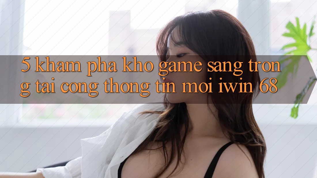 5. Khám Phá Kho Game Sang trọng Tại Cổng thông tin Mới iwin 68