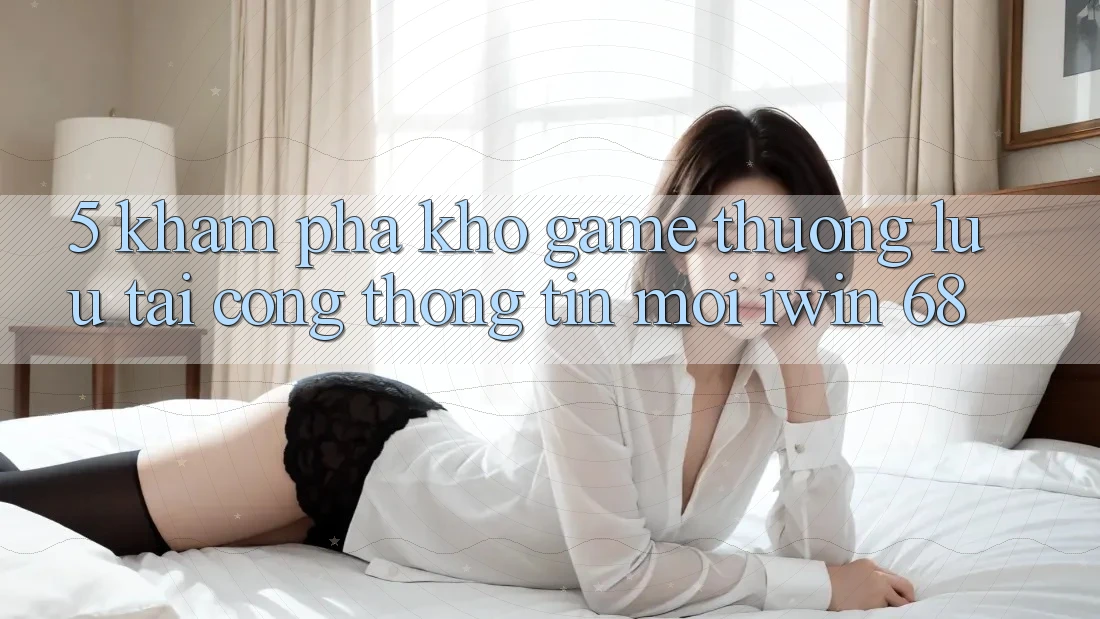 5. Khám Phá Kho Game Thượng lưu Tại Cổng thông tin Mới iwin 68