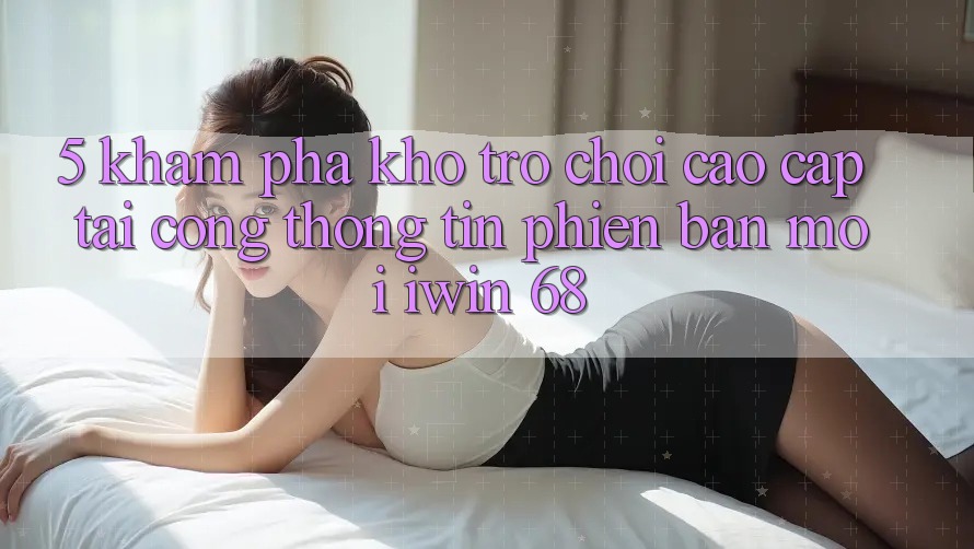 5. Khám Phá Kho Trò chơi Cao cấp Tại Cổng thông tin Phiên bản mới iwin 68 5. Khám Phá Kho Trò chơi Cao cấp Tại Cổng thông tin Phiên bản mới iwin 68