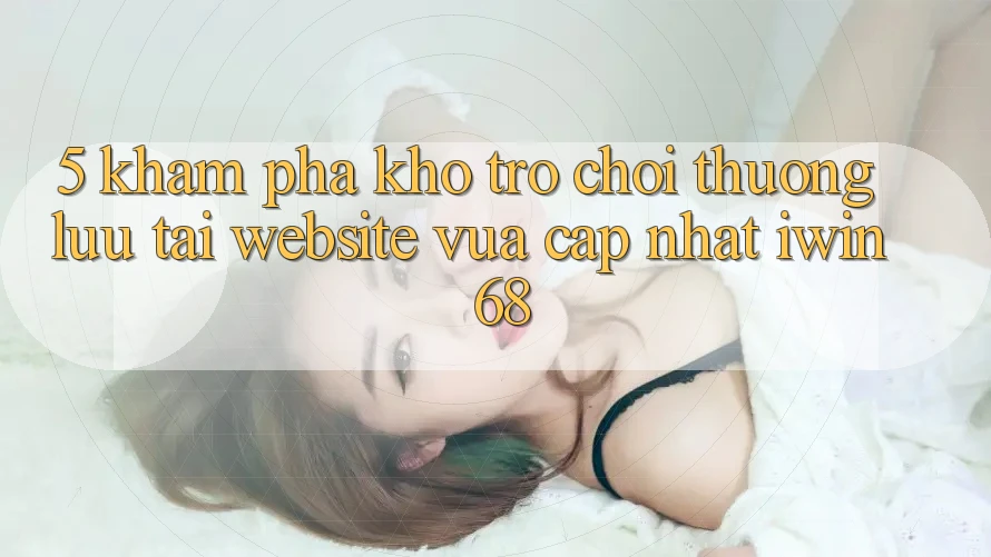5. Khám Phá Kho Trò chơi Thượng lưu Tại Website Vừa cập nhật iwin 68 5. Khám Phá Kho Trò chơi Thượng lưu Tại Website Vừa cập nhật iwin 68