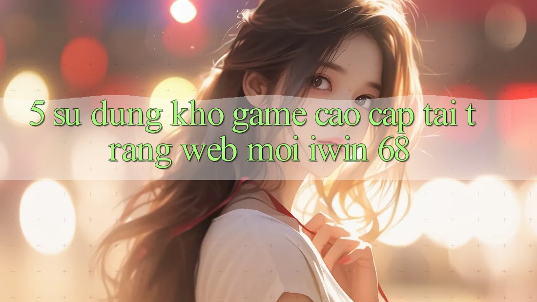 5. Sử dụng Kho Game Cao cấp Tại Trang web Mới iwin 68 5. Sử dụng Kho Game Cao cấp Tại Trang web Mới iwin 68