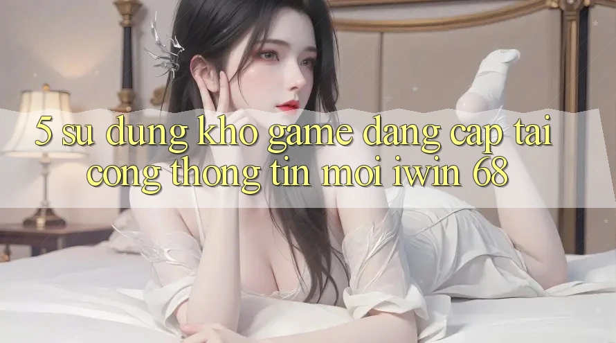 5. Sử dụng Kho Game Đẳng Cấp Tại Cổng thông tin Mới iwin 68 5. Sử dụng Kho Game Đẳng Cấp Tại Cổng thông tin Mới iwin 68