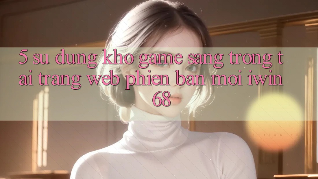 5. Sử dụng Kho Game Sang trọng Tại Trang web Phiên bản mới iwin 68 5. Sử dụng Kho Game Sang trọng Tại Trang web Phiên bản mới iwin 68