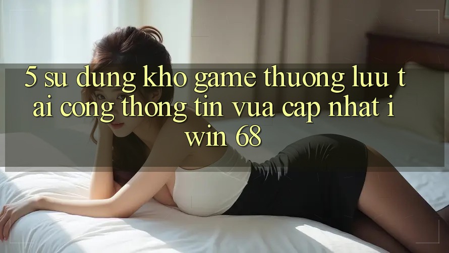 5. Sử dụng Kho Game Thượng lưu Tại Cổng thông tin Vừa cập nhật iwin 68 5. Sử dụng Kho Game Thượng lưu Tại Cổng thông tin Vừa cập nhật iwin 68