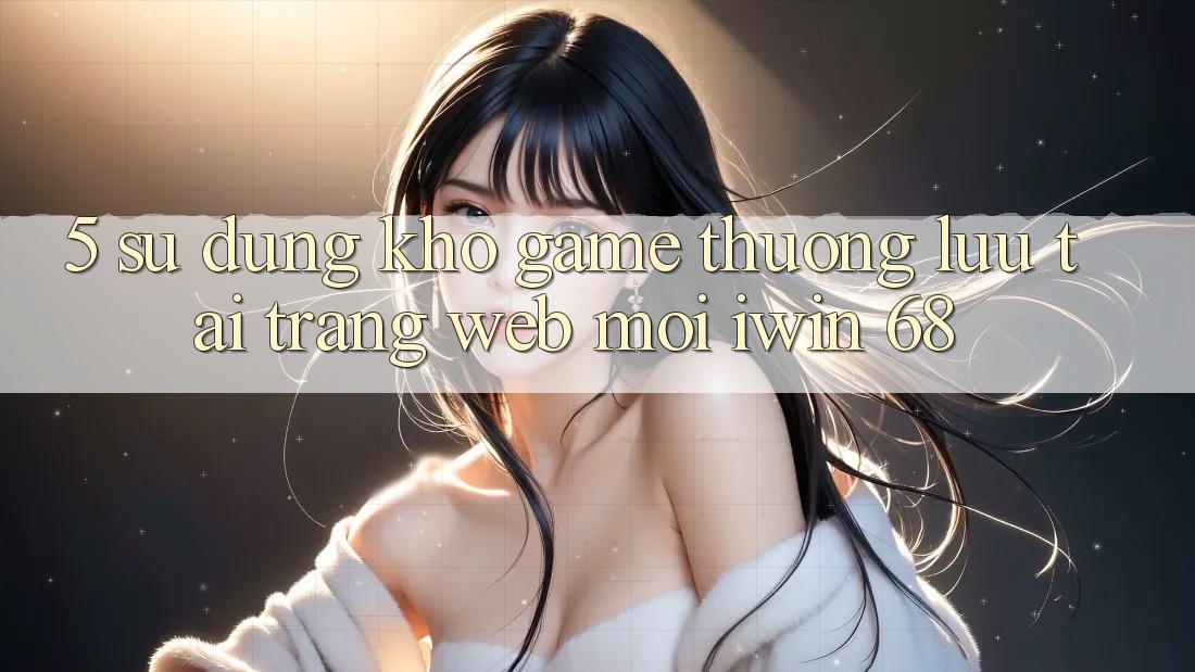 5. Sử dụng Kho Game Thượng lưu Tại Trang web Mới iwin 68 5. Sử dụng Kho Game Thượng lưu Tại Trang web Mới iwin 68