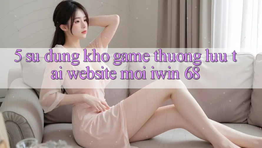5. Sử dụng Kho Game Thượng lưu Tại Website Mới iwin 68