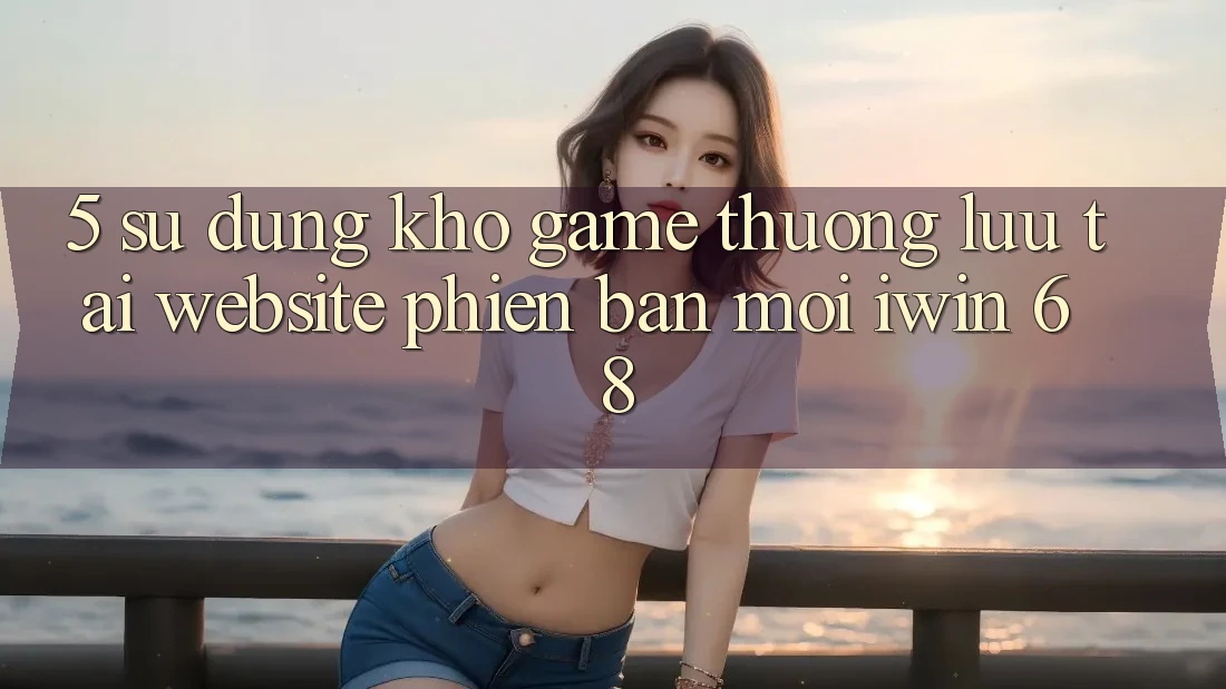 5. Sử dụng Kho Game Thượng lưu Tại Website Phiên bản mới iwin 68 5. Sử dụng Kho Game Thượng lưu Tại Website Phiên bản mới iwin 68