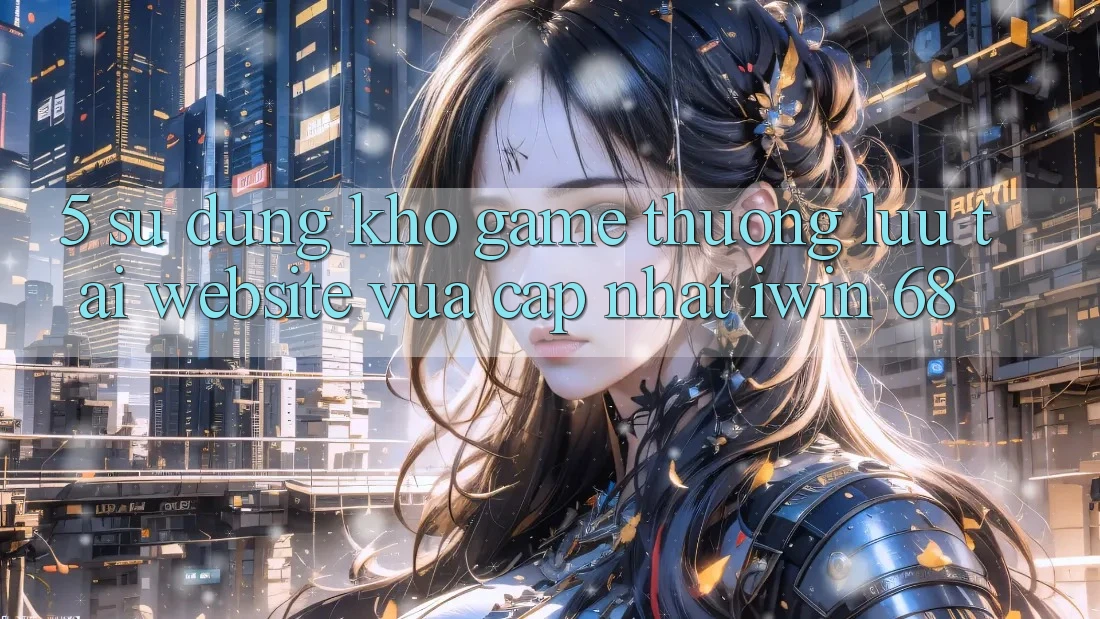 5. Sử dụng Kho Game Thượng lưu Tại Website Vừa cập nhật iwin 68 5. Sử dụng Kho Game Thượng lưu Tại Website Vừa cập nhật iwin 68