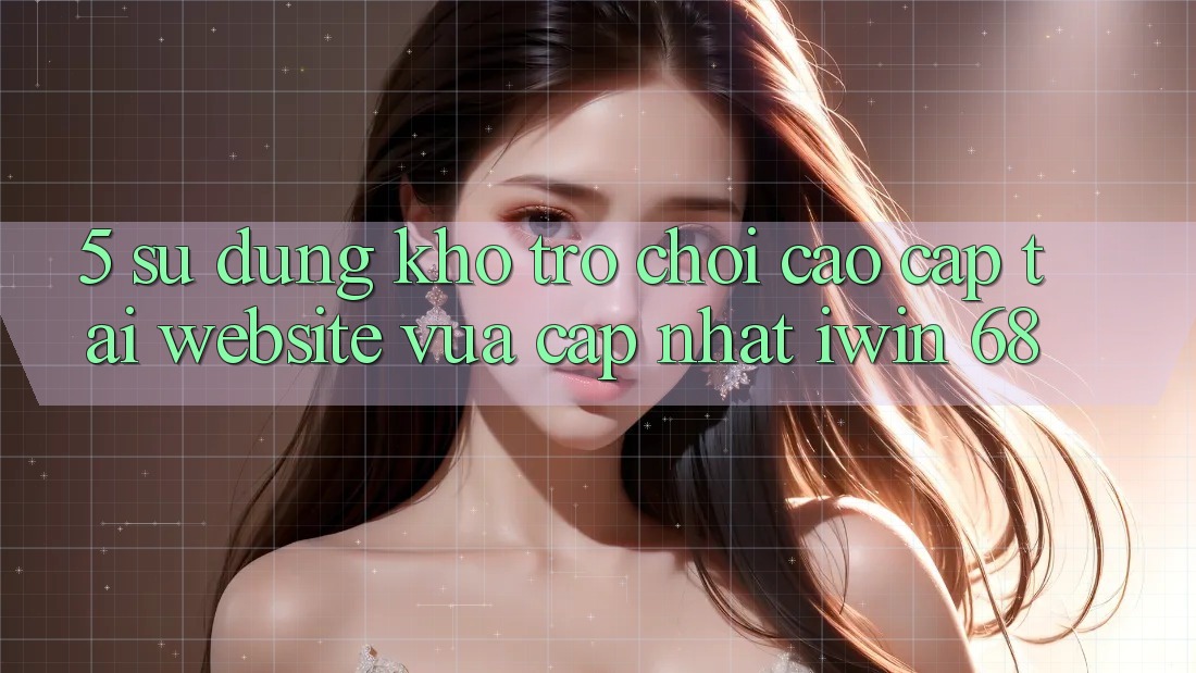 5. Sử dụng Kho Trò chơi Cao cấp Tại Website Vừa cập nhật iwin 68 5. Sử dụng Kho Trò chơi Cao cấp Tại Website Vừa cập nhật iwin 68