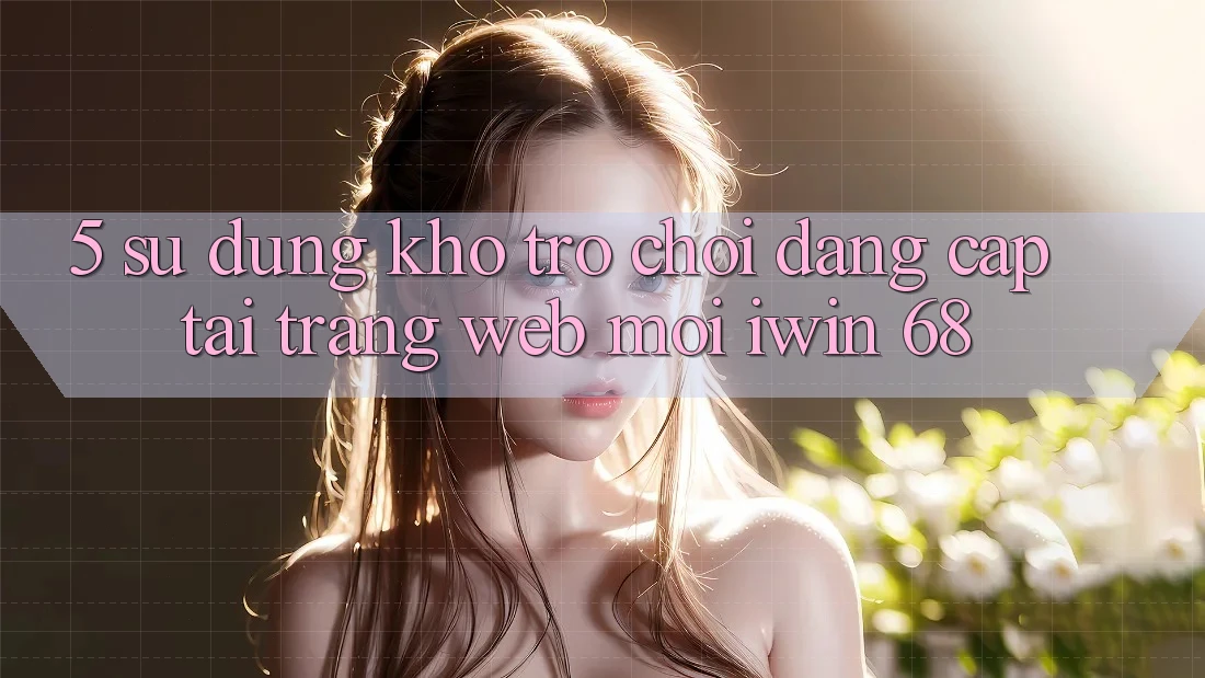 5. Sử dụng Kho Trò chơi Đẳng Cấp Tại Trang web Mới iwin 68
