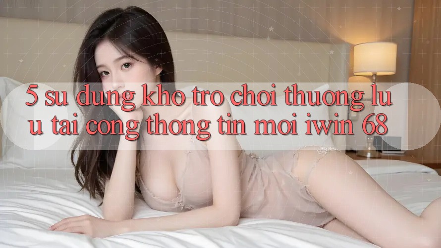 5. Sử dụng Kho Trò chơi Thượng lưu Tại Cổng thông tin Mới iwin 68 5. Sử dụng Kho Trò chơi Thượng lưu Tại Cổng thông tin Mới iwin 68